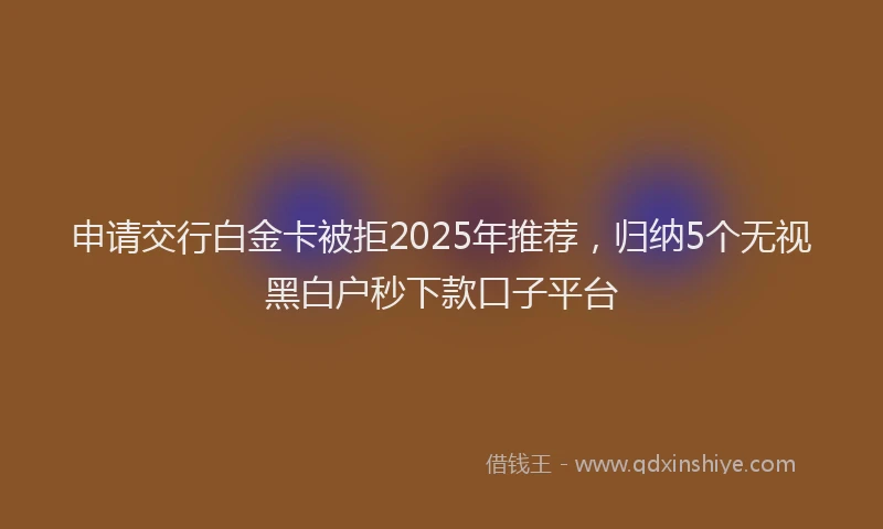 申请交行白金卡被拒2025年推荐，归纳5个无视黑白户秒下款口子平台