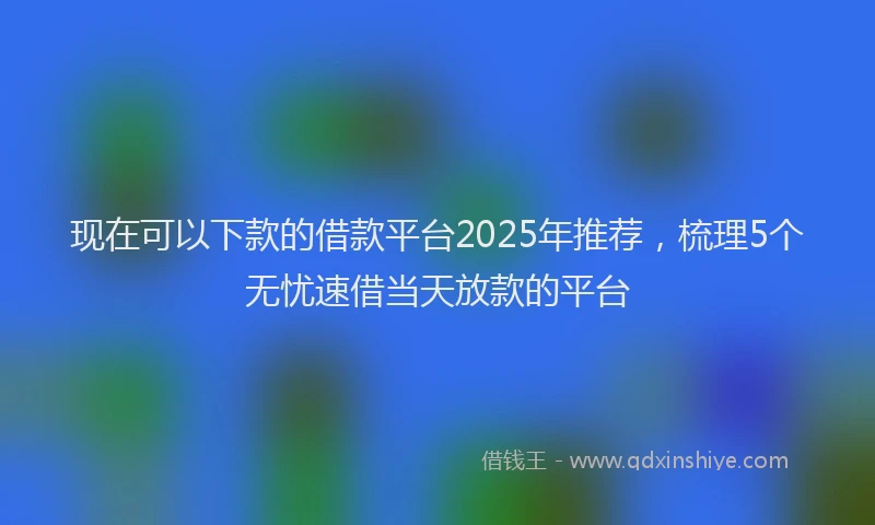 现在可以下款的借款平台2025年推荐，梳理5个无忧速借当天放款的平台