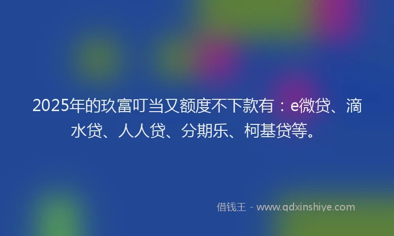 2025年的玖富叮当又额度不下款有：e微贷、滴水贷、人人贷、分期乐、柯基贷等。