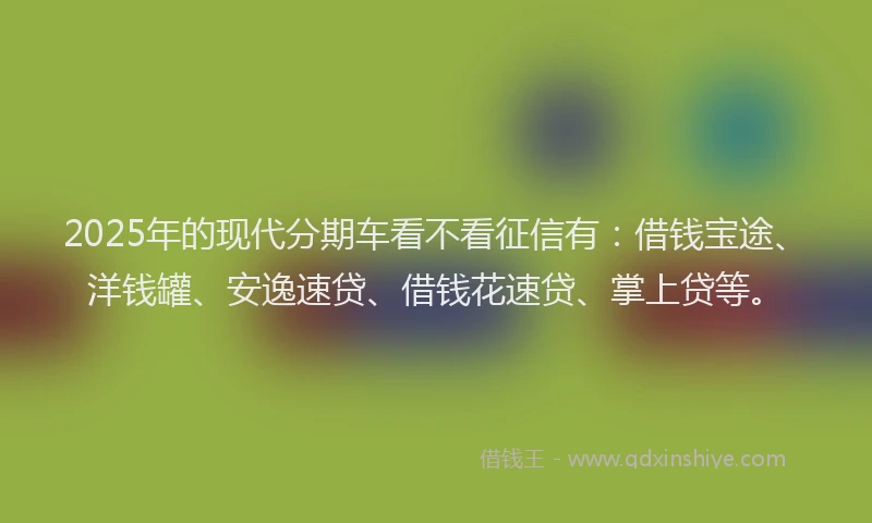 2025年的现代分期车看不看征信有：借钱宝途、洋钱罐、安逸速贷、借钱花速贷、掌上贷等。