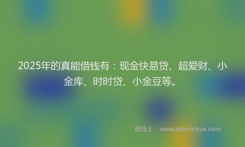 2025年的真能借钱有：现金快易贷、超爱财、小金库、时时贷、小金豆等。