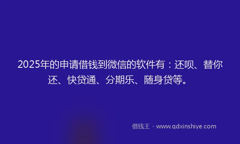2025年的申请借钱到微信的软件有：还呗、替你还、快贷通、分期乐、随身贷等。