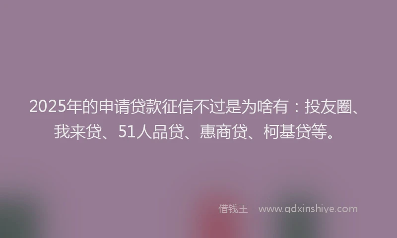 2025年的申请贷款征信不过是为啥有：投友圈、我来贷、51人品贷、惠商贷、柯基贷等。