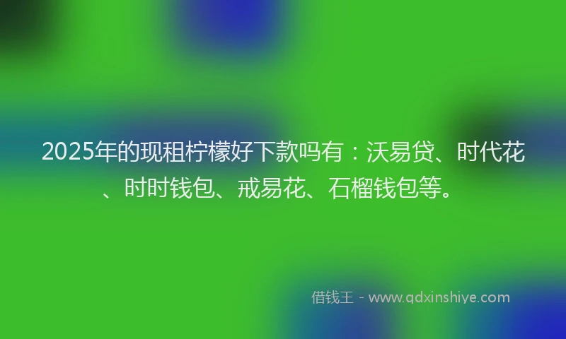 2025年的现租柠檬好下款吗有：沃易贷、时代花、时时钱包、戒易花、石榴钱包等。