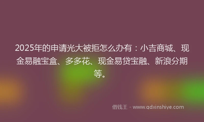 2025年的申请光大被拒怎么办有：小吉商城、现金易融宝盒、多多花、现金易贷宝融、新浪分期等。