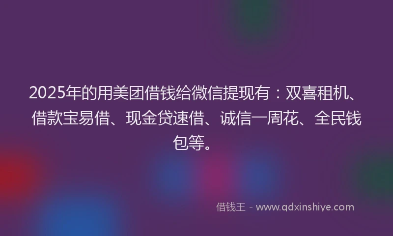 2025年的用美团借钱给微信提现有：双喜租机、借款宝易借、现金贷速借、诚信一周花、全民钱包等。