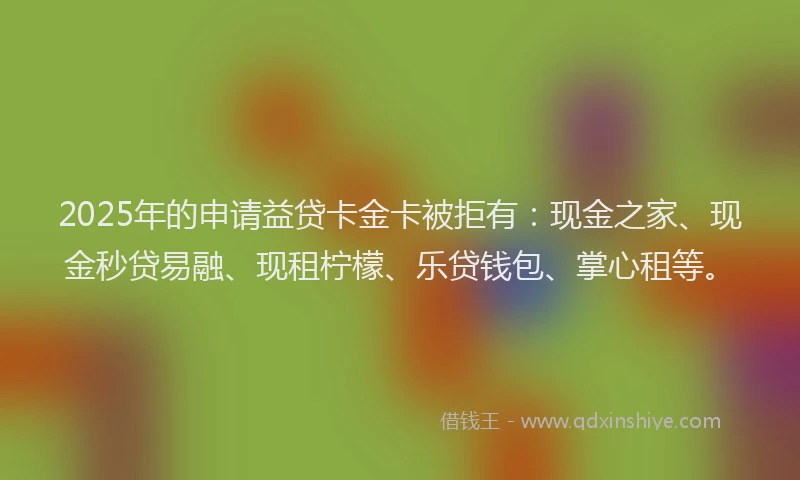 2025年的申请益贷卡金卡被拒有：现金之家、现金秒贷易融、现租柠檬、乐贷钱包、掌心租等。