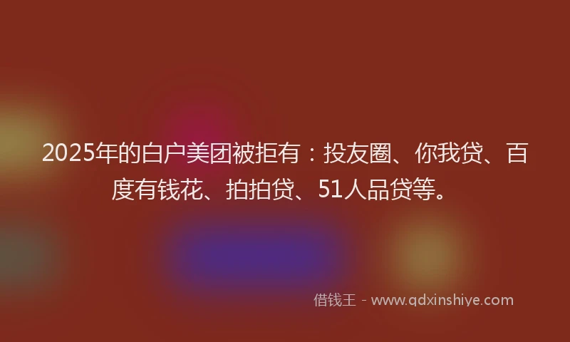 2025年的白户美团被拒有：投友圈、你我贷、百度有钱花、拍拍贷、51人品贷等。