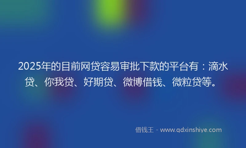2025年的目前网贷容易审批下款的平台有：滴水贷、你我贷、好期贷、微博借钱、微粒贷等。