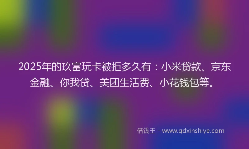 2025年的玖富玩卡被拒多久有：小米贷款、京东金融、你我贷、美团生活费、小花钱包等。