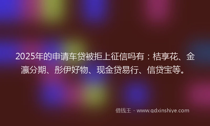 2025年的申请车贷被拒上征信吗有：桔享花、金瀛分期、彤伊好物、现金贷易行、信贷宝等。