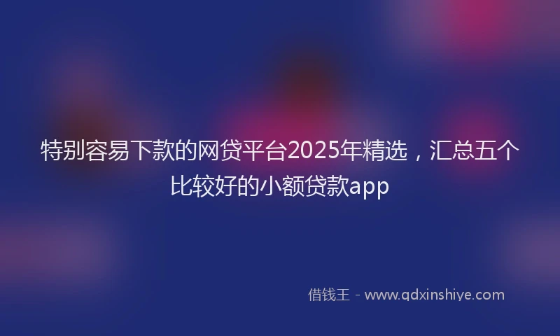 特别容易下款的网贷平台2025年精选，汇总五个比较好的小额贷款app