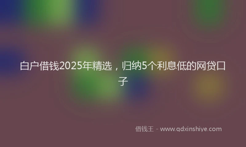 白户借钱2025年精选，归纳5个利息低的网贷口子