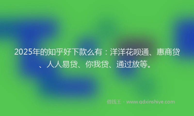 2025年的知乎好下款么有：洋洋花呗通、惠商贷、人人易贷、你我贷、通过放等。
