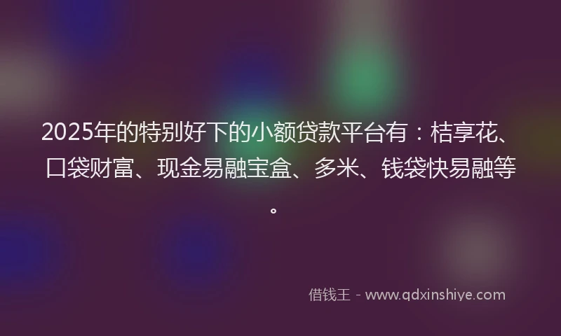 2025年的特别好下的小额贷款平台有：桔享花、口袋财富、现金易融宝盒、多米、钱袋快易融等。