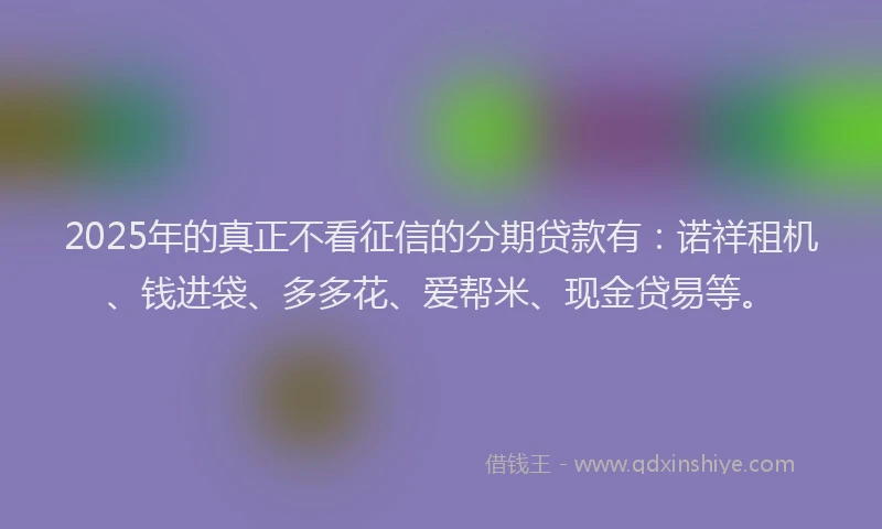 2025年的真正不看征信的分期贷款有：诺祥租机、钱进袋、多多花、爱帮米、现金贷易等。