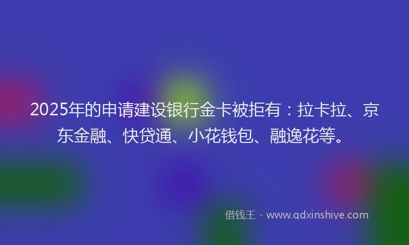 2025年的申请建设银行金卡被拒有：拉卡拉、京东金融、快贷通、小花钱包、融逸花等。