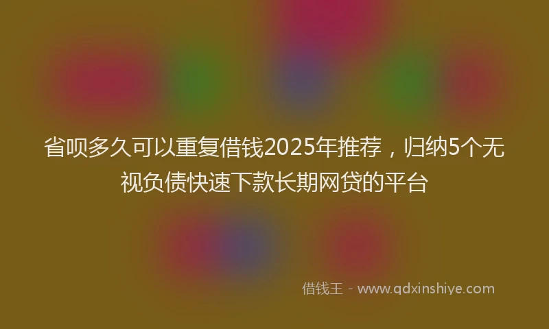 省呗多久可以重复借钱2025年推荐，归纳5个无视负债快速下款长期网贷的平台