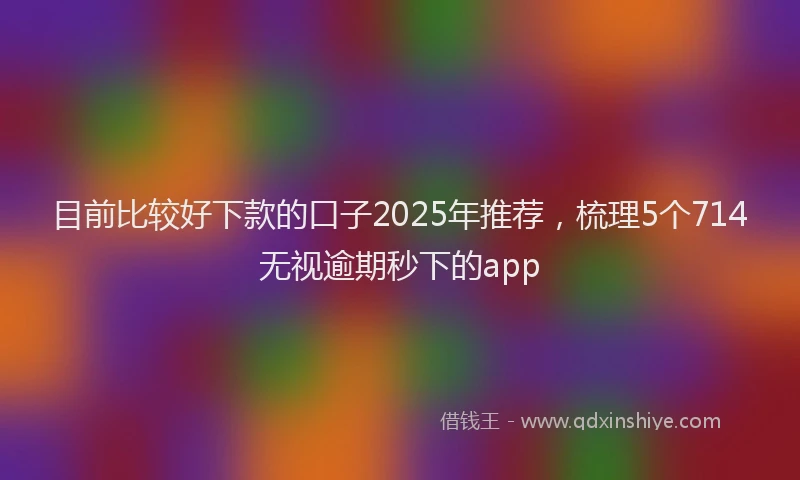 目前比较好下款的口子2025年推荐，梳理5个714无视逾期秒下的app