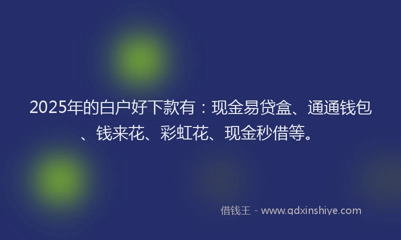 2025年的白户好下款有：现金易贷盒、通通钱包、钱来花、彩虹花、现金秒借等。
