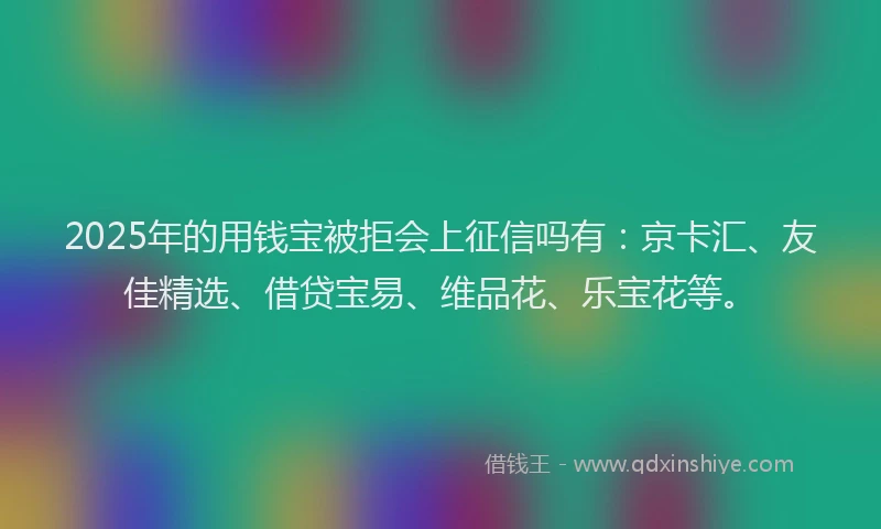 2025年的用钱宝被拒会上征信吗有：京卡汇、友佳精选、借贷宝易、维品花、乐宝花等。