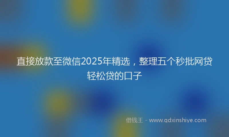 直接放款至微信2025年精选，整理五个秒批网贷轻松贷的口子