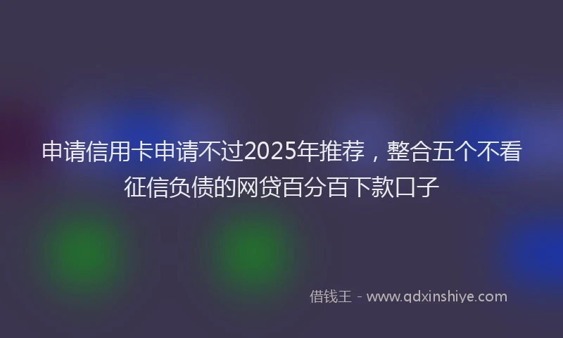 申请信用卡申请不过2025年推荐，整合五个不看征信负债的网贷百分百下款口子