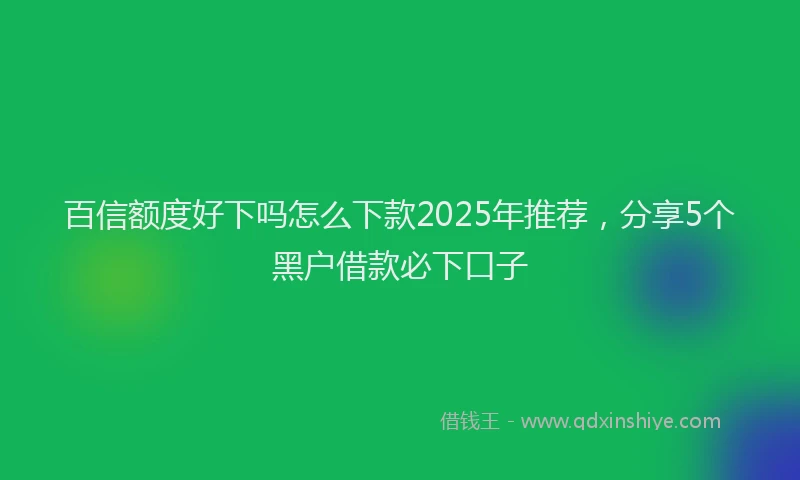 百信额度好下吗怎么下款2025年推荐，分享5个黑户借款必下口子