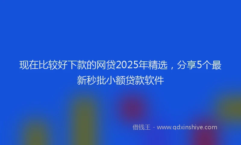 现在比较好下款的网贷2025年精选，分享5个最新秒批小额贷款软件