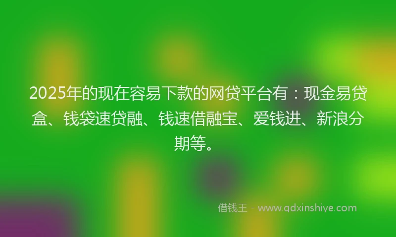 2025年的现在容易下款的网贷平台有：现金易贷盒、钱袋速贷融、钱速借融宝、爱钱进、新浪分期等。
