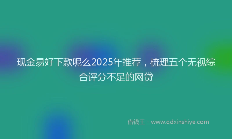 现金易好下款呢么2025年推荐，梳理五个无视综合评分不足的网贷