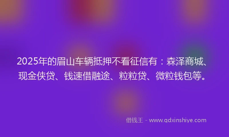 2025年的眉山车辆抵押不看征信有：森泽商城、现金侠贷、钱速借融途、粒粒贷、微粒钱包等。