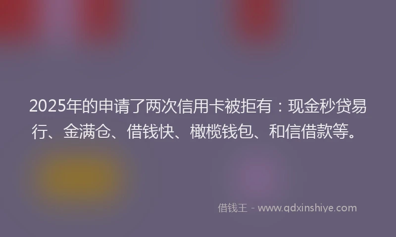 2025年的申请了两次信用卡被拒有：现金秒贷易行、金满仓、借钱快、橄榄钱包、和信借款等。