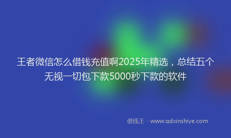 王者微信怎么借钱充值啊2025年精选，总结五个无视一切包下款5000秒下款的软件