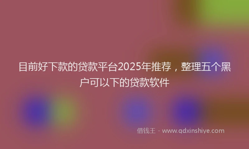 目前好下款的贷款平台2025年推荐，整理五个黑户可以下的贷款软件