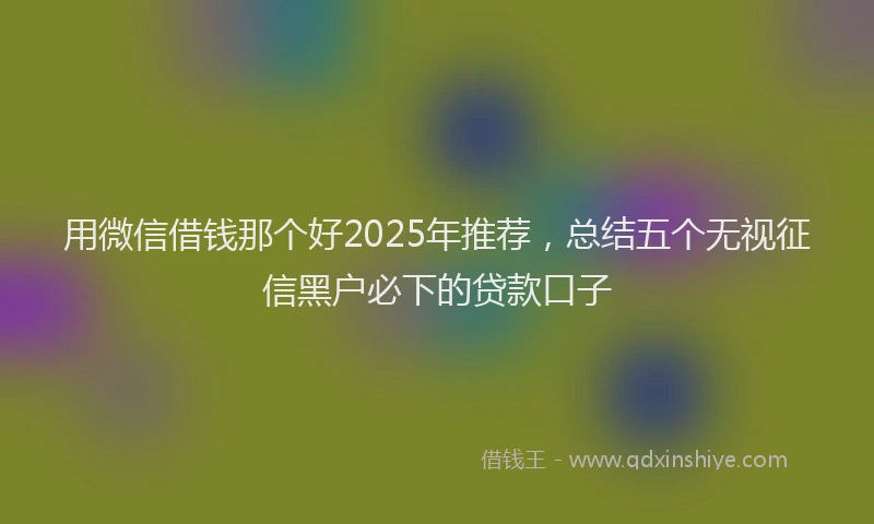 用微信借钱那个好2025年推荐，总结五个无视征信黑户必下的贷款口子