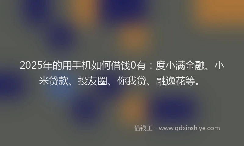 2025年的用手机如何借钱0有：度小满金融、小米贷款、投友圈、你我贷、融逸花等。