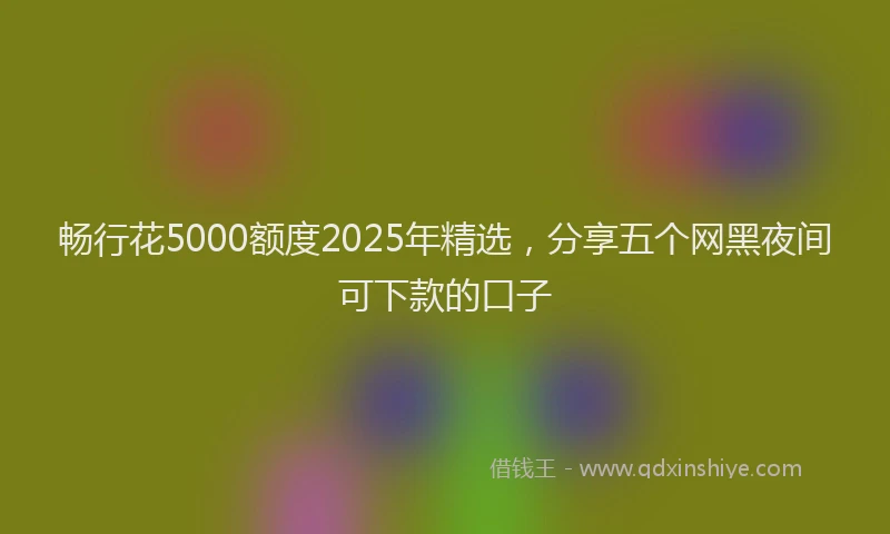 畅行花5000额度2025年精选，分享五个网黑夜间可下款的口子