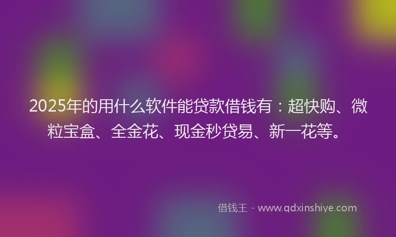 2025年的用什么软件能贷款借钱有：超快购、微粒宝盒、全金花、现金秒贷易、新一花等。
