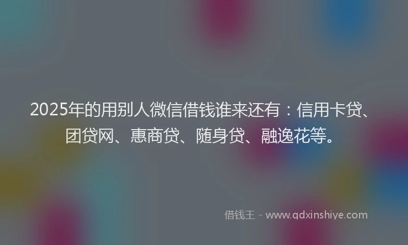 2025年的用别人微信借钱谁来还有：信用卡贷、团贷网、惠商贷、随身贷、融逸花等。