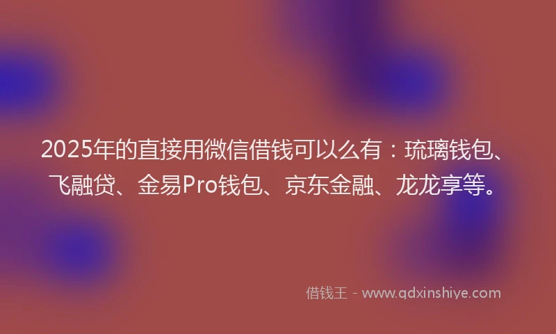 2025年的直接用微信借钱可以么有：琉璃钱包、飞融贷、金易Pro钱包、京东金融、龙龙享等。