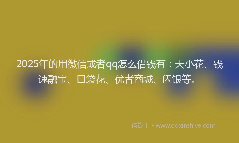 2025年的用微信或者qq怎么借钱有：天小花、钱速融宝、口袋花、优者商城、闪银等。