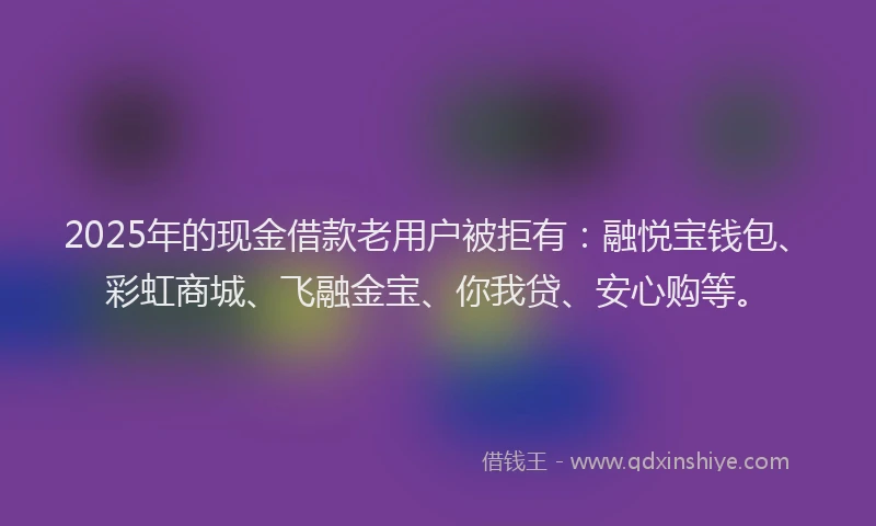 2025年的现金借款老用户被拒有：融悦宝钱包、彩虹商城、飞融金宝、你我贷、安心购等。