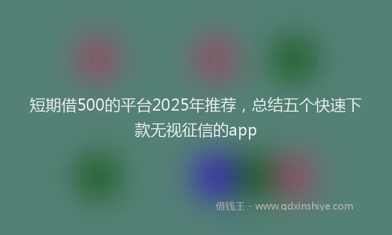 短期借500的平台2025年推荐，总结五个快速下款无视征信的app