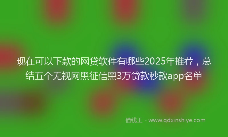 现在可以下款的网贷软件有哪些2025年推荐，总结五个无视网黑征信黑3万贷款秒款app名单