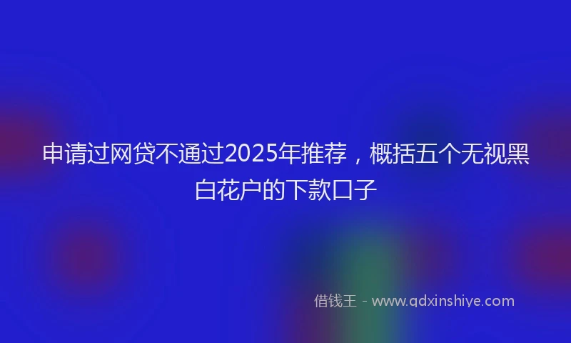 申请过网贷不通过2025年推荐，概括五个无视黑白花户的下款口子