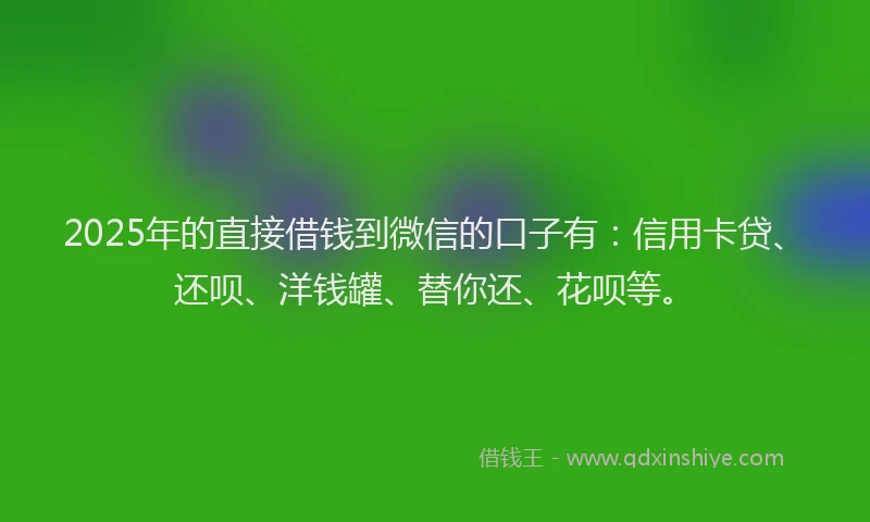 2025年的直接借钱到微信的口子有：信用卡贷、还呗、洋钱罐、替你还、花呗等。