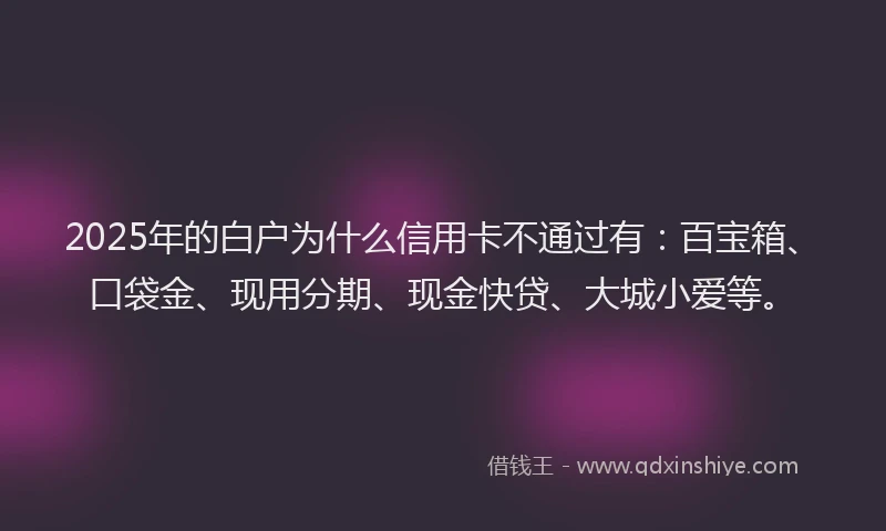 2025年的白户为什么信用卡不通过有：百宝箱、口袋金、现用分期、现金快贷、大城小爱等。