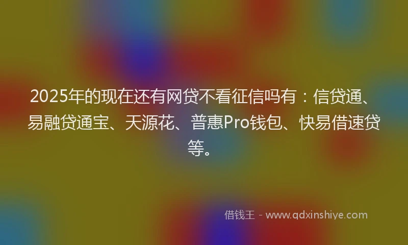 2025年的现在还有网贷不看征信吗有：信贷通、易融贷通宝、天源花、普惠Pro钱包、快易借速贷等。