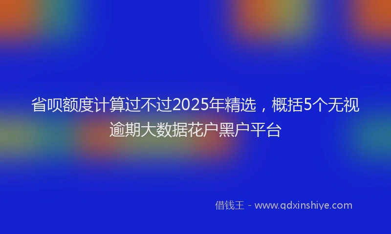 省呗额度计算过不过2025年精选，概括5个无视逾期大数据花户黑户平台